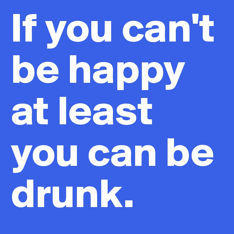 If you can't be happy at least
you can be drunk.