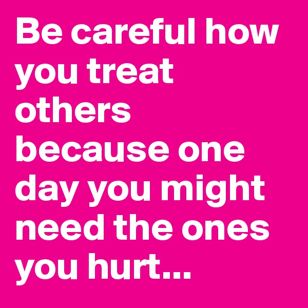 Be careful how you treat others because one day you might need the ones you hurt... 