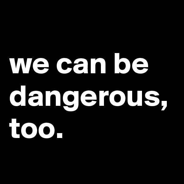 we can be dangerous, too.