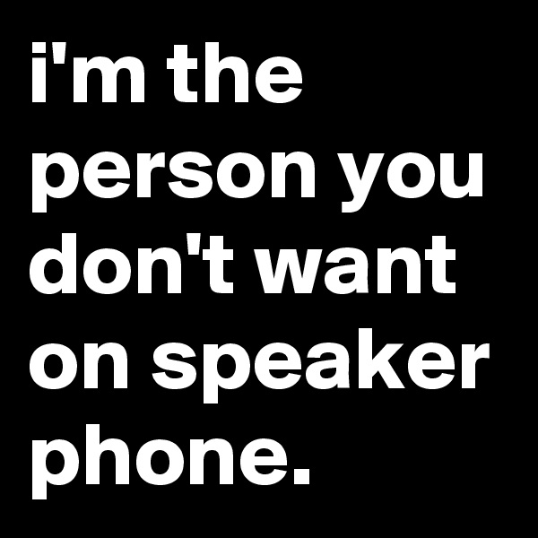 i'm the  person you don't want on speaker phone.