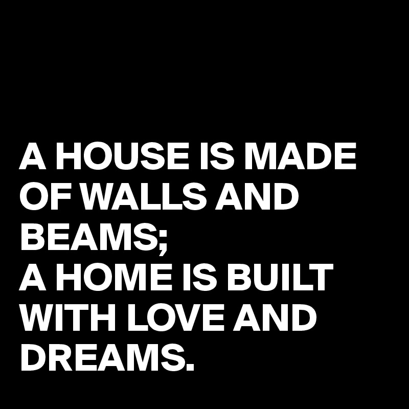 


A HOUSE IS MADE OF WALLS AND BEAMS;
A HOME IS BUILT WITH LOVE AND DREAMS.