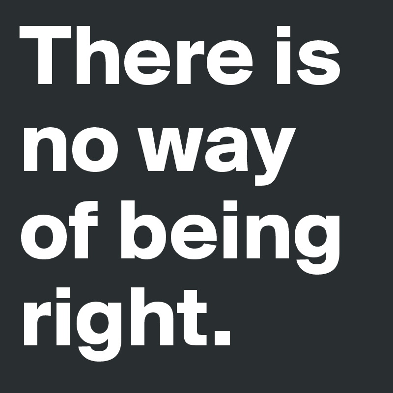 There is no way of being right. 