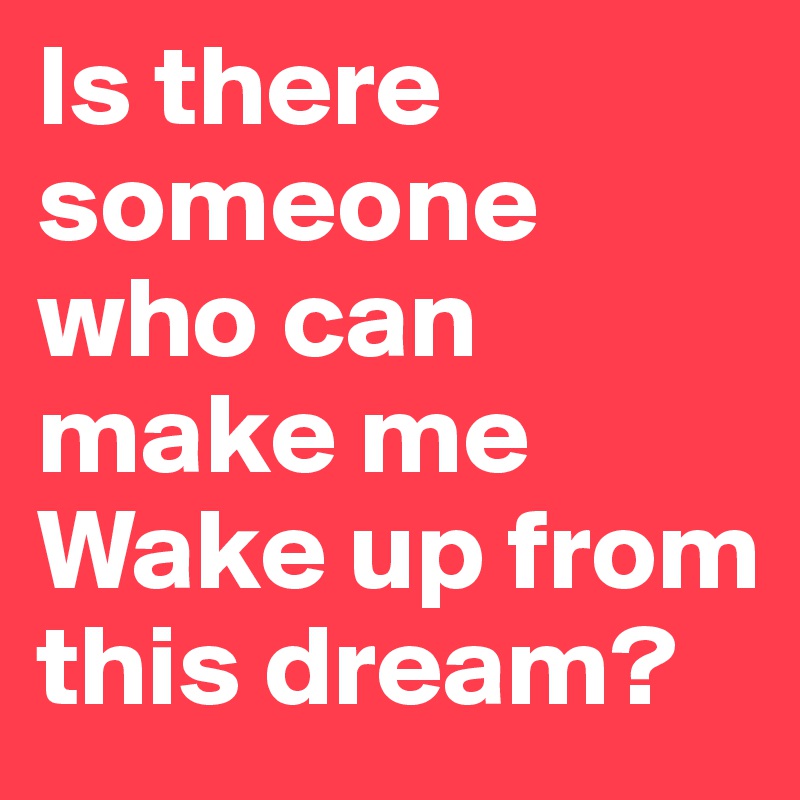 Is there someone who can make me 
Wake up from this dream? 