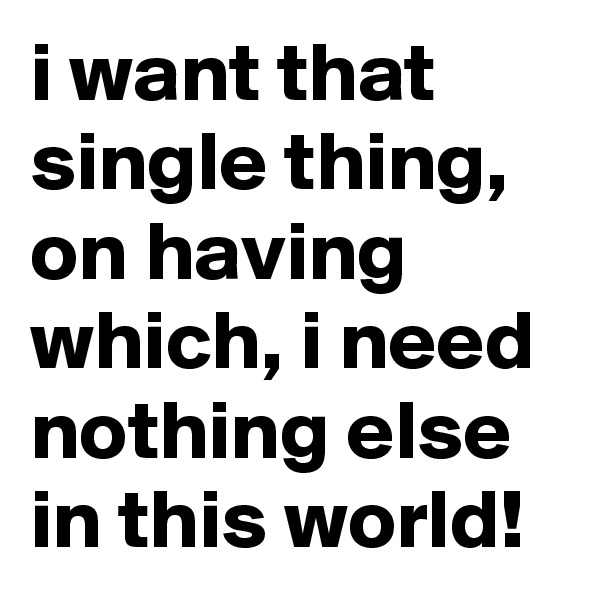 i want that single thing, on having which, i need nothing else in this world!