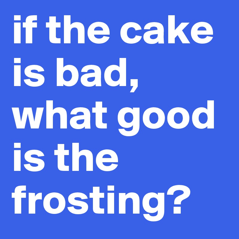 if the cake is bad, what good is the frosting?