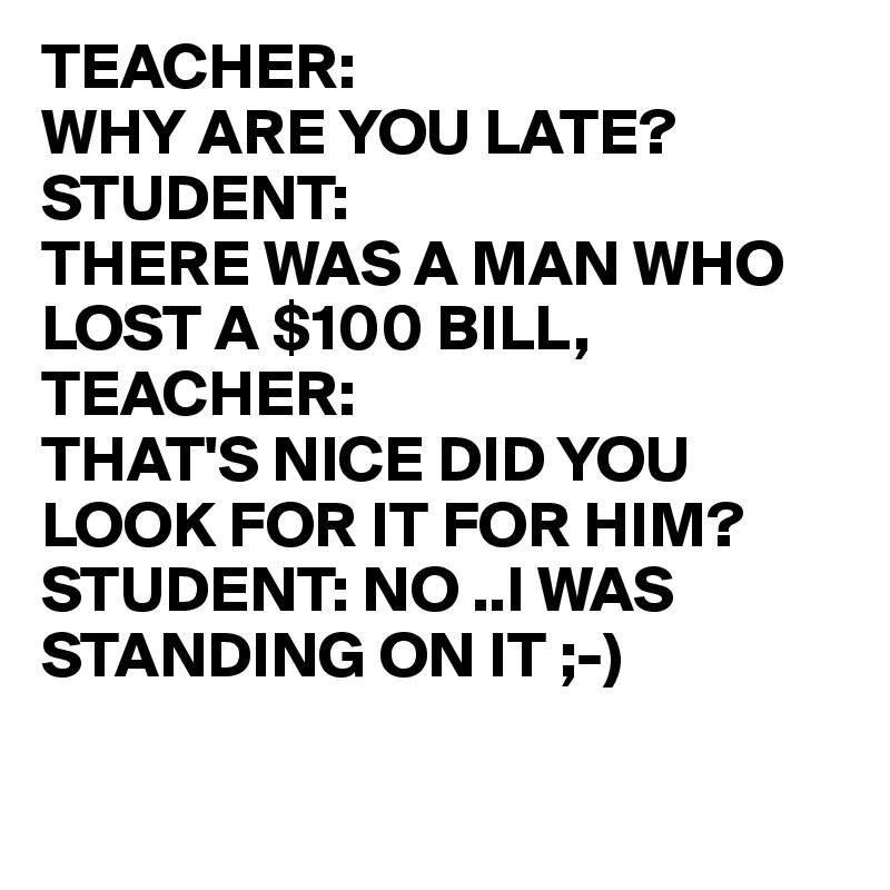 TEACHER:
WHY ARE YOU LATE?
STUDENT:
THERE WAS A MAN WHO LOST A $100 BILL,
TEACHER: 
THAT'S NICE DID YOU 
LOOK FOR IT FOR HIM?
STUDENT: NO ..I WAS 
STANDING ON IT ;-)

