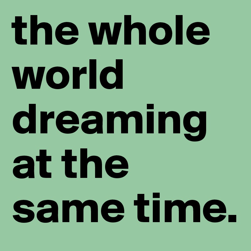 the whole world dreaming at the same time.