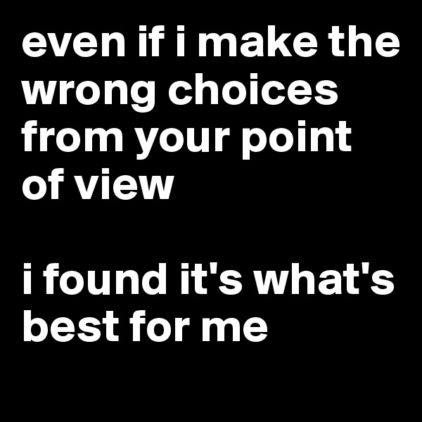 even if i make the wrong choices from your point of view

i found it's what's best for me 