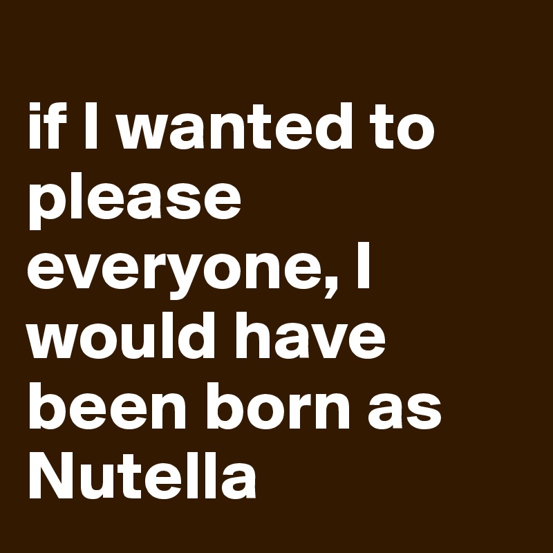
if I wanted to please everyone, I would have been born as Nutella 