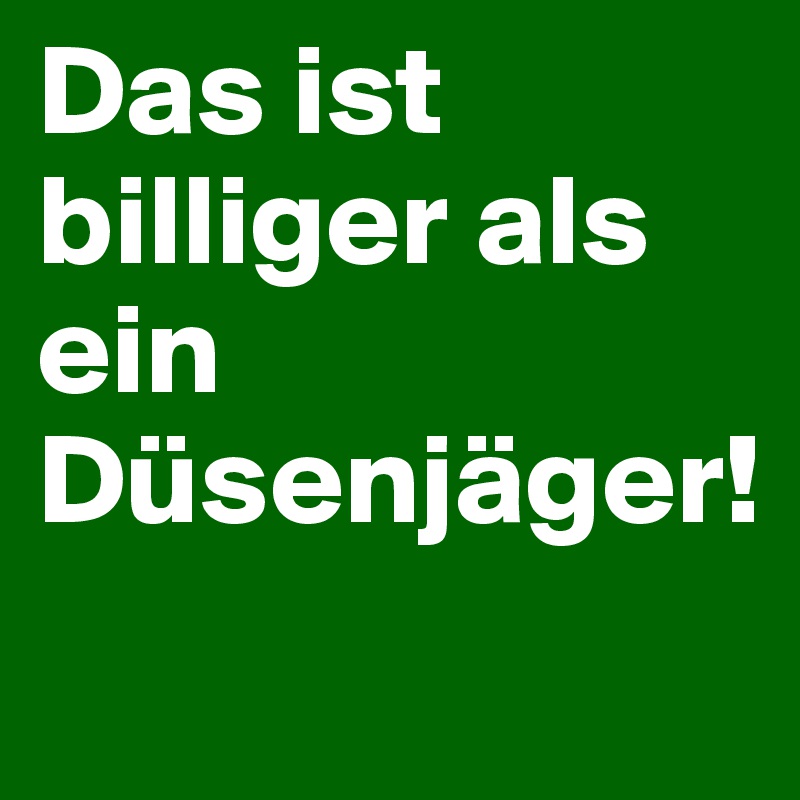 Das ist 
billiger als ein Düsenjäger!
