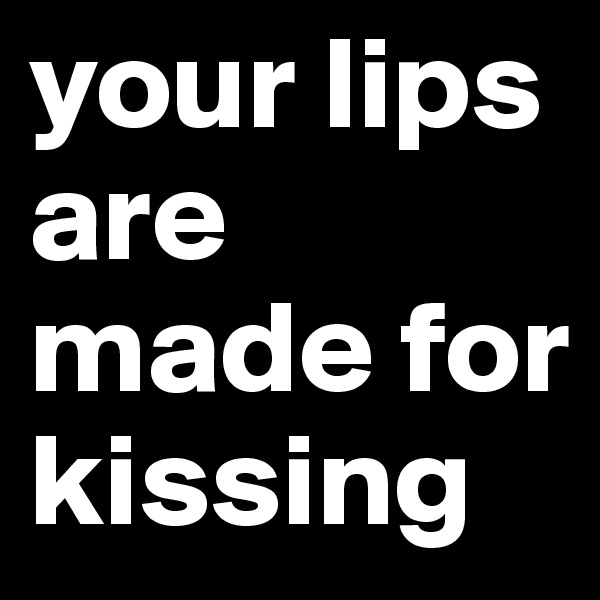your lips are made for kissing