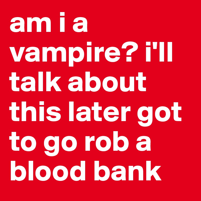 am i a vampire? i'll talk about this later got to go rob a blood bank