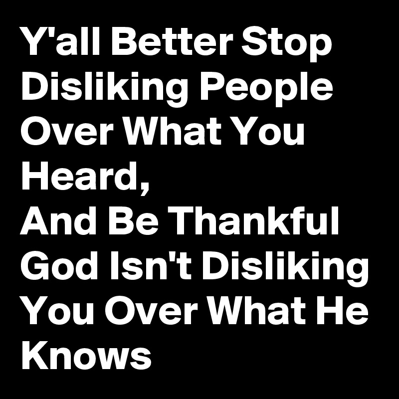 Y'all Better Stop Disliking People Over What You Heard,                  And Be Thankful God Isn't Disliking You Over What He Knows 