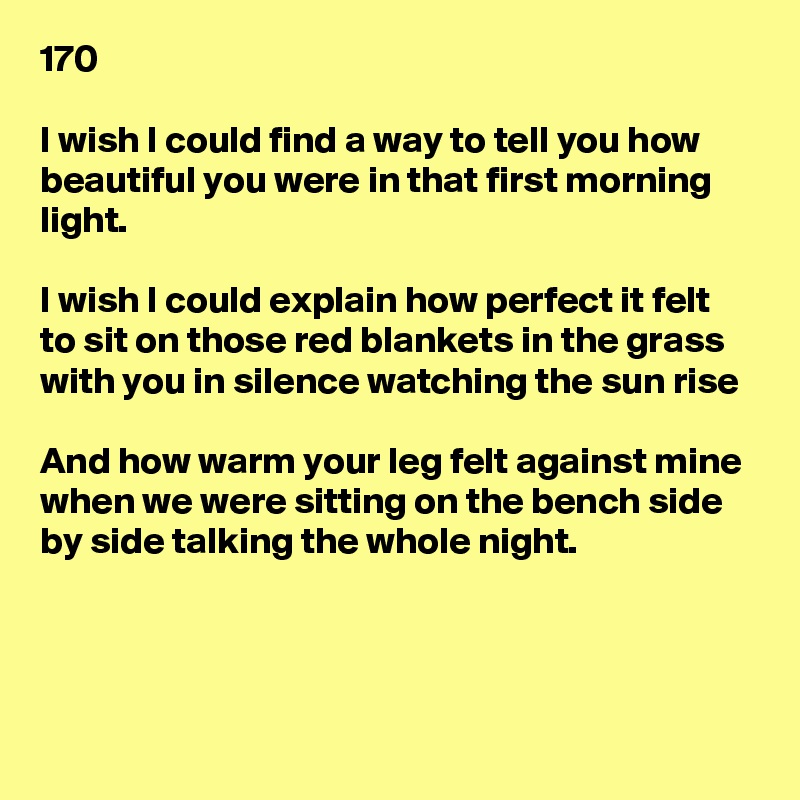 170

I wish I could find a way to tell you how beautiful you were in that first morning light.

I wish I could explain how perfect it felt to sit on those red blankets in the grass with you in silence watching the sun rise

And how warm your leg felt against mine 
when we were sitting on the bench side by side talking the whole night.



