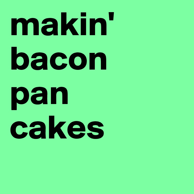 makin' bacon
pan
cakes
