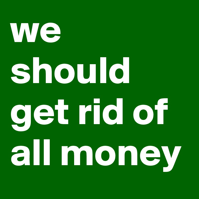 we should get rid of all money 