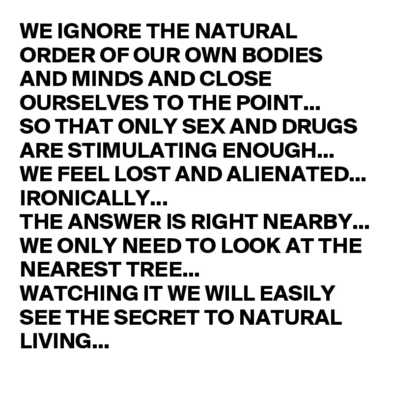 WE IGNORE THE NATURAL ORDER OF OUR OWN BODIES AND MINDS AND CLOSE OURSELVES TO THE POINT...
SO THAT ONLY SEX AND DRUGS ARE STIMULATING ENOUGH...
WE FEEL LOST AND ALIENATED...
IRONICALLY...
THE ANSWER IS RIGHT NEARBY...
WE ONLY NEED TO LOOK AT THE NEAREST TREE...
WATCHING IT WE WILL EASILY SEE THE SECRET TO NATURAL LIVING...