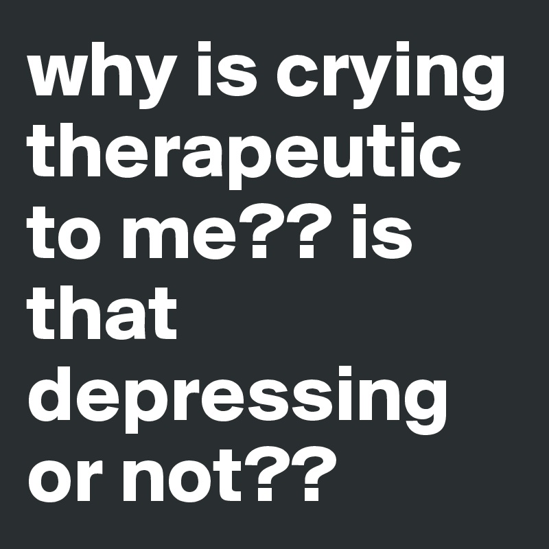 why is crying therapeutic to me?? is that depressing or not??