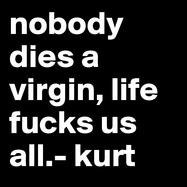 nobody dies a virgin, life fucks us all.- kurt