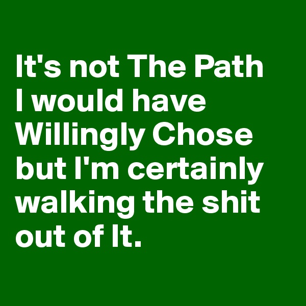 
It's not The Path 
I would have Willingly Chose but I'm certainly walking the shit out of It.
