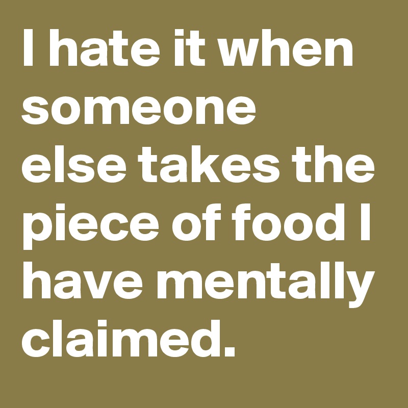 I hate it when someone else takes the piece of food I have mentally claimed.