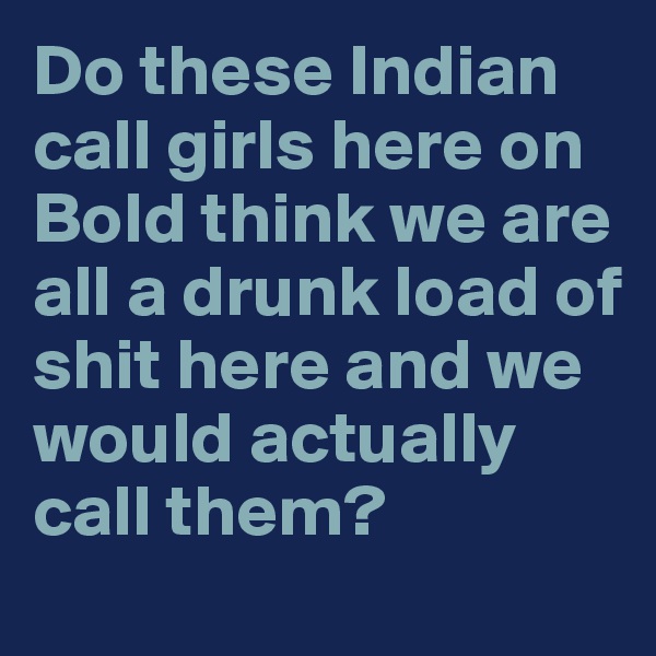 Do these Indian call girls here on Bold think we are all a drunk load of shit here and we would actually call them?