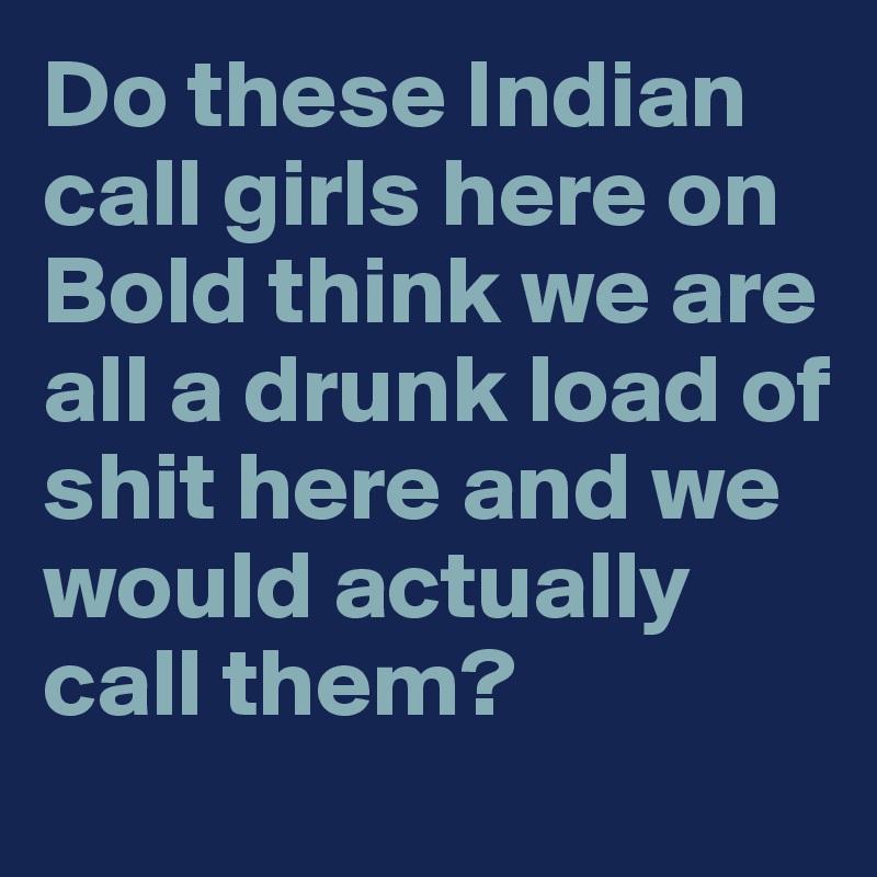 Do these Indian call girls here on Bold think we are all a drunk load of shit here and we would actually call them?