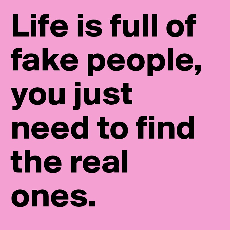 Life is full of fake people, you just need to find the real ones.