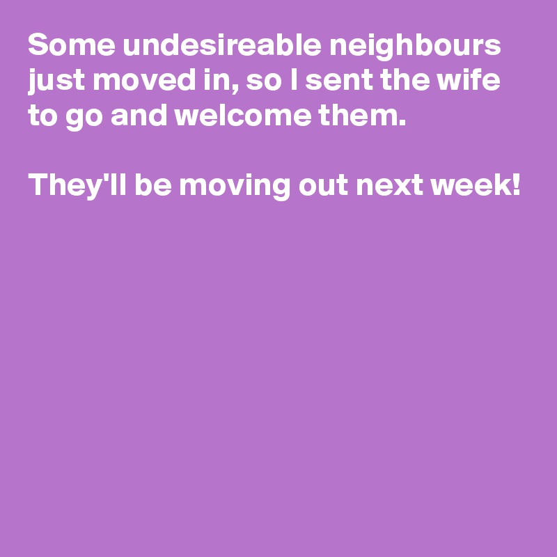 Some undesireable neighbours just moved in, so I sent the wife to go and welcome them.

They'll be moving out next week!








