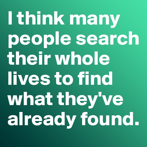 I think many people search their whole lives to find what they've already found. 