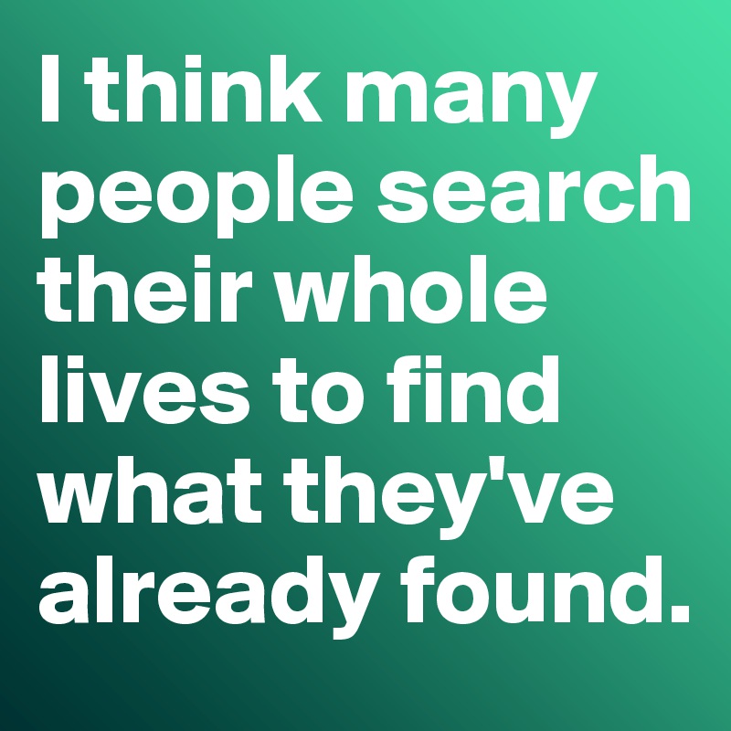 I think many people search their whole lives to find what they've already found. 