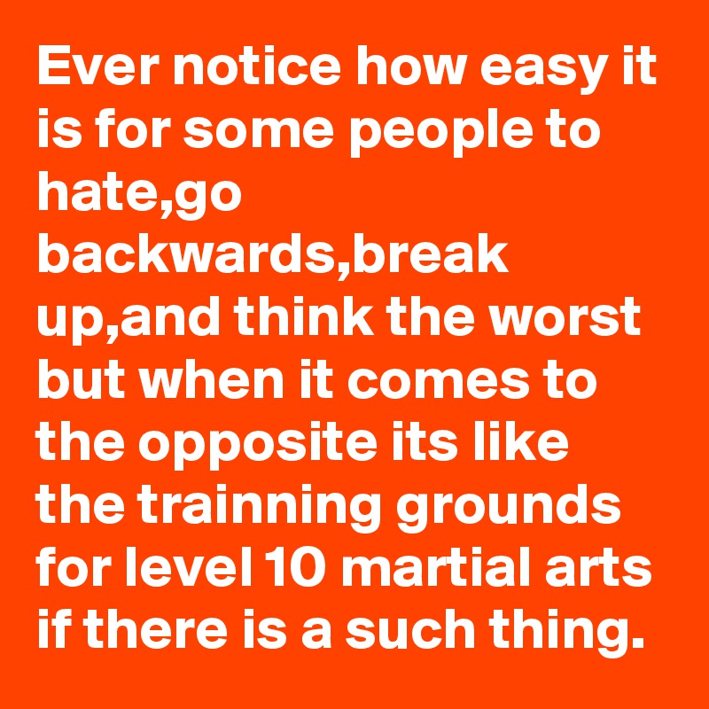 Ever notice how easy it is for some people to hate,go backwards,break up,and think the worst but when it comes to the opposite its like the trainning grounds for level 10 martial arts if there is a such thing.