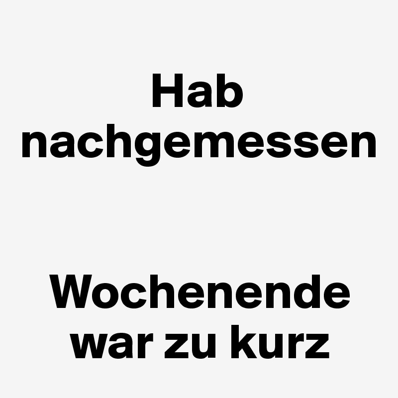 
             Hab nachgemessen


   Wochenende
     war zu kurz