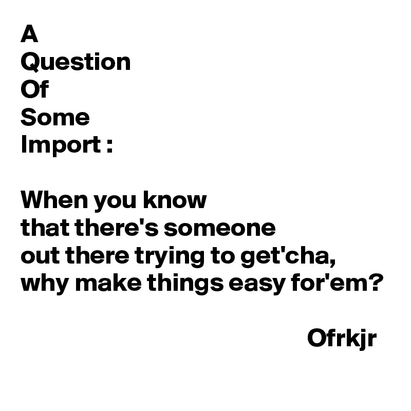 A
Question
Of
Some
Import :

When you know
that there's someone 
out there trying to get'cha,
why make things easy for'em?

                                                       Ofrkjr