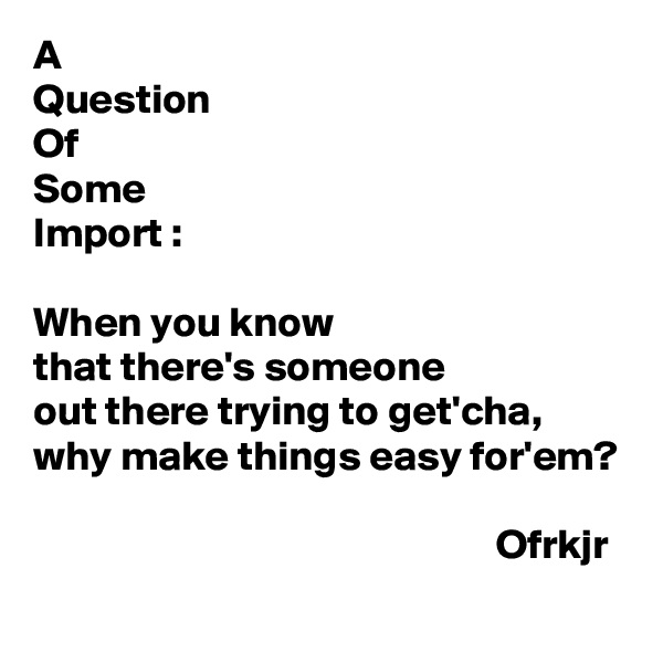 A
Question
Of
Some
Import :

When you know
that there's someone 
out there trying to get'cha,
why make things easy for'em?

                                                       Ofrkjr