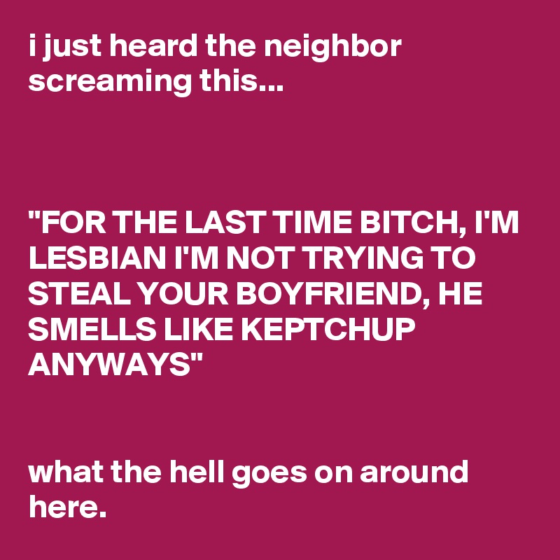 i just heard the neighbor screaming this...



"FOR THE LAST TIME BITCH, I'M LESBIAN I'M NOT TRYING TO STEAL YOUR BOYFRIEND, HE SMELLS LIKE KEPTCHUP ANYWAYS"


what the hell goes on around here.