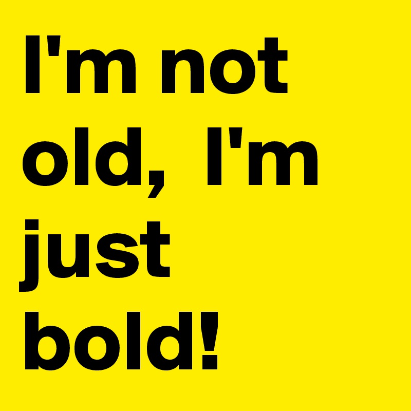 I'm not old,  I'm just bold!