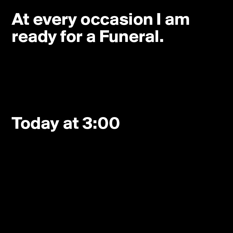 At every occasion I am ready for a Funeral.




Today at 3:00




