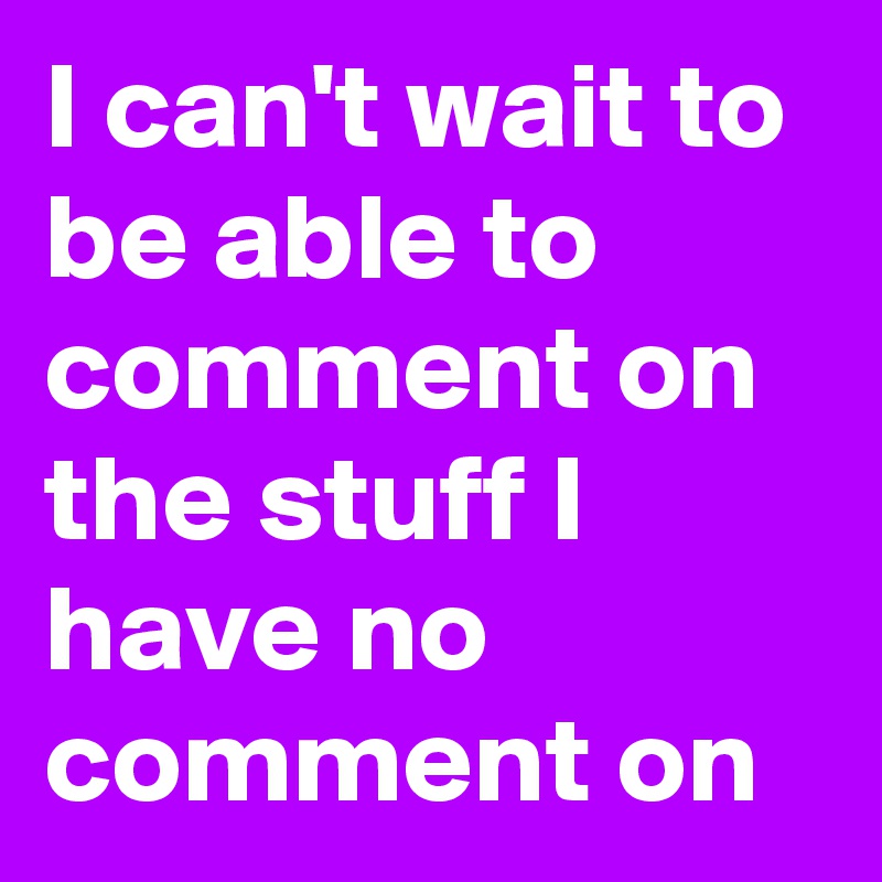 I can't wait to be able to comment on the stuff I have no comment on