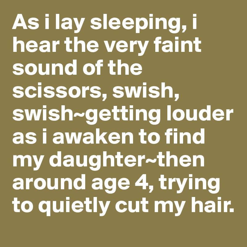 As i lay sleeping, i hear the very faint sound of the scissors, swish, swish~getting louder as i awaken to find my daughter~then around age 4, trying to quietly cut my hair.