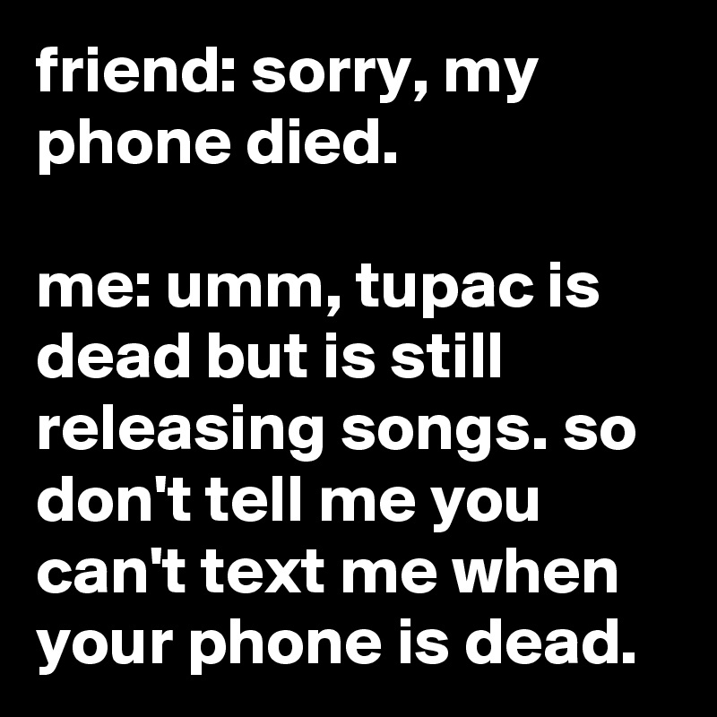 friend: sorry, my phone died.

me: umm, tupac is dead but is still releasing songs. so don't tell me you can't text me when your phone is dead.