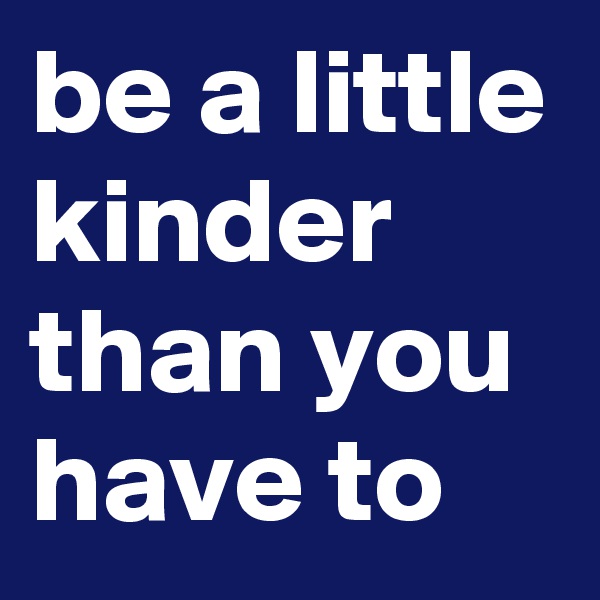 be a little kinder than you have to