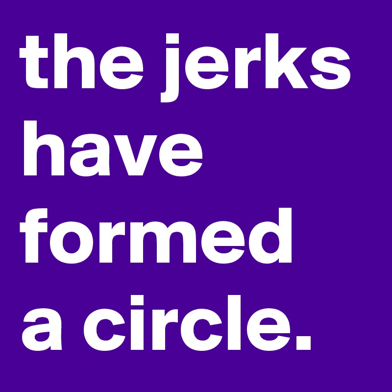 the jerks have formed a circle.