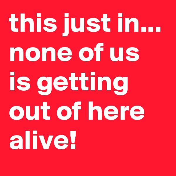 this just in... none of us is getting out of here alive!