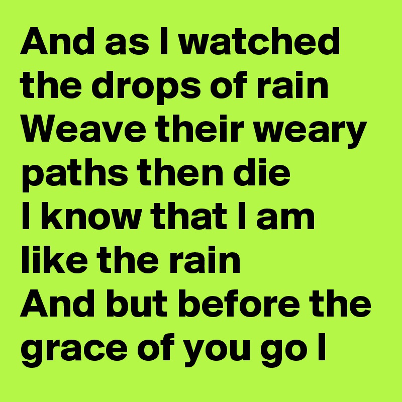 And as I watched the drops of rain
Weave their weary paths then die
I know that I am like the rain
And but before the grace of you go I