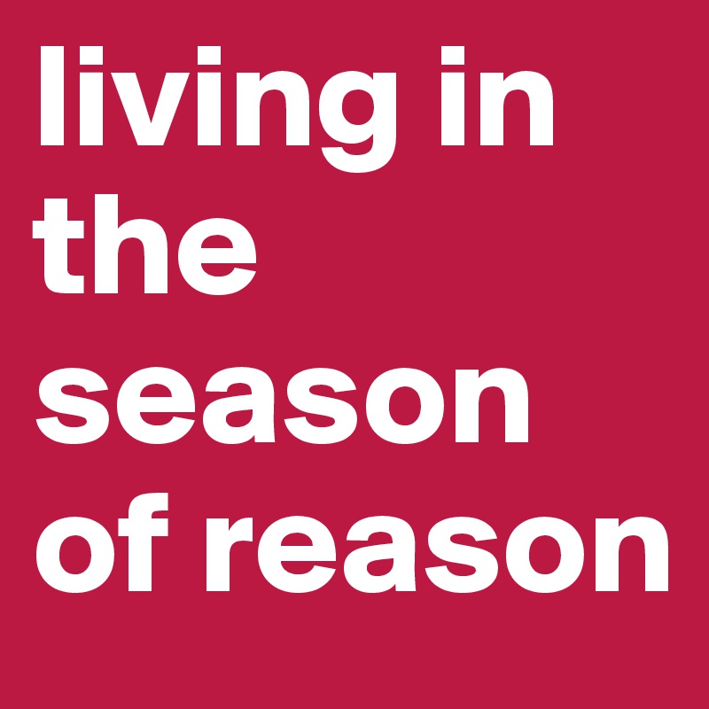 living in the season         of reason