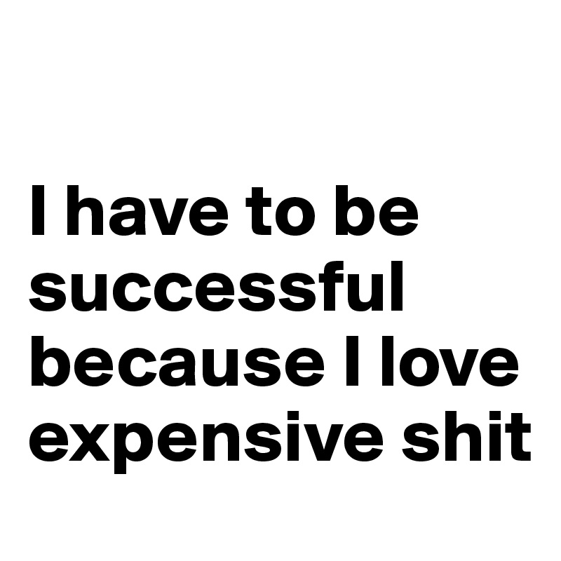 

I have to be successful because I love expensive shit