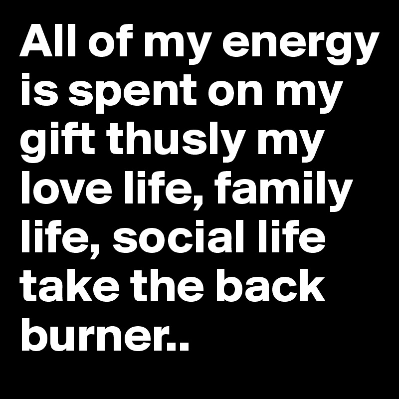 All of my energy is spent on my gift thusly my love life, family life, social life take the back burner.. 