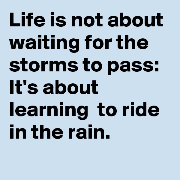 Life is not about waiting for the  storms to pass:
It's about learning  to ride in the rain.

