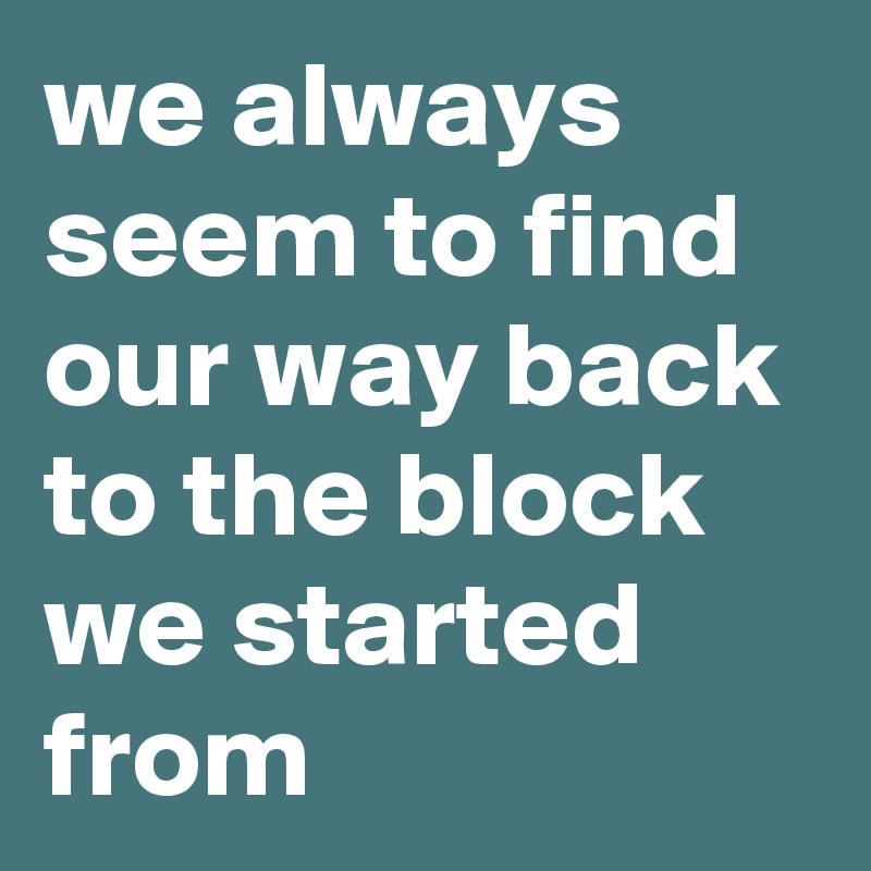 we always seem to find our way back to the block we started from